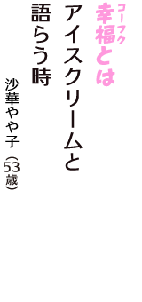 「幸福（コーフク）とは　アイスクリームと　語らう時」（沙華やや子　53歳）