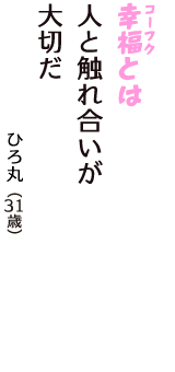 「幸福（コーフク）とは　人と触れ合いが　大切だ」（ひろ丸　31歳）