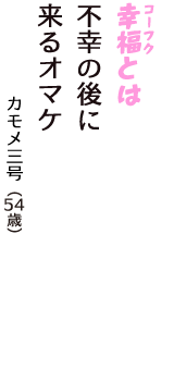 「幸福（コーフク）とは　不幸の後に　来るオマケ」（カモメ三号　54歳）