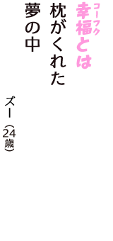 「幸福（コーフク）とは　枕がくれた　夢の中」（ズー　24歳）