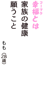 「幸福（コーフク）とは　家族の健康　願うこと」（もも　28歳）