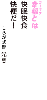 「幸福（コーフク）とは　快眠快食　快便だ！」（しらが式部　76歳）
