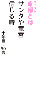 「幸福（コーフク）とは　サンタや竜宮　信じる時」（十年目　50歳）