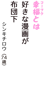 「幸福（コーフク）とは　好きな漫画が　布団下」（シンキチロウ　74歳）