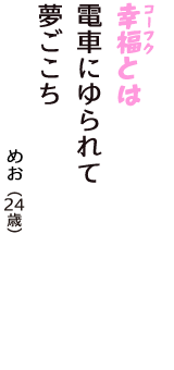 「幸福（コーフク）とは　電車にゆられて　夢ごこち」（めお　24歳）