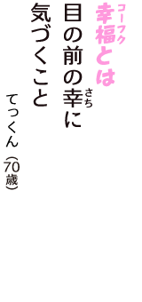 「幸福（コーフク）とは　目の前の幸（さち）に　気づくこと」（てっくん　70歳）