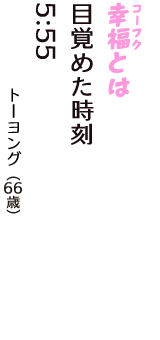 「幸福（コーフク）とは　目覚めた時刻　５:５５」（トーヨング　66歳）