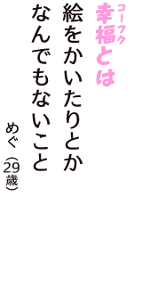 「幸福（コーフク）とは　絵をかいたりとか　なんでもないこと」（めぐ　29歳）