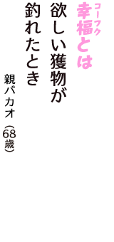 「幸福（コーフク）とは　欲しい獲物が　釣れたとき」（親バカオ　68歳）