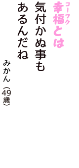 「幸福（コーフク）とは　気付かぬ事も　あるんだね」（みかん　49歳）