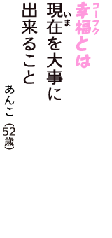 「幸福（コーフク）とは　現在(いま)を大事に　出来ること」（あんこ　52歳）