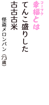 「幸福（コーフク）とは　てんこ盛りした　古古古米」（怪盗メロンパン　73歳）