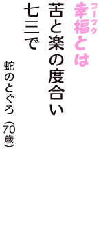 「幸福（コーフク）とは　苦と楽の度合い　七三で」（蛇のとぐろ　70歳）