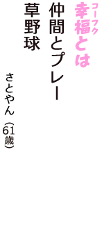 「幸福（コーフク）とは　仲間とプレー　草野球」（さとやん　61歳）