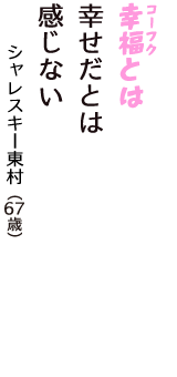 「幸福（コーフク）とは　幸せだとは　感じない」（シャレスキー東村　67歳）
