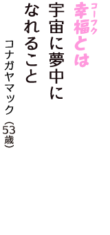 「幸福（コーフク）とは　宇宙に夢中に　なれること」（コナガヤマック　53歳）