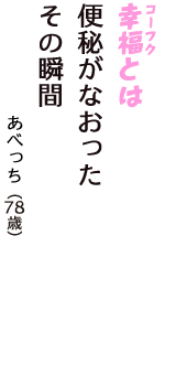 「幸福（コーフク）とは　便秘がなおった　その瞬間」（あべっち　78歳）