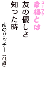 「幸福（コーフク）とは　友の優しさ　知った時」（南のサッチー　71歳）