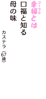 「幸福（コーフク）とは　口福と知る　母の味」（カステラ　67歳）