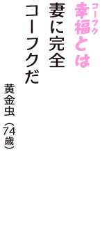 「幸福（コーフク）とは　妻に完全　コーフクだ」（黄金虫　74歳）