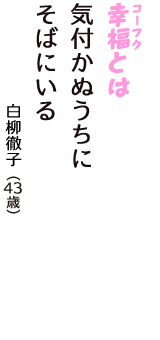 「幸福（コーフク）とは　気付かぬうちに　そばにいる」（白柳徹子　43歳）
