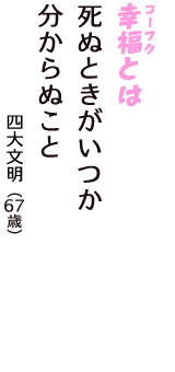 「幸福（コーフク）とは　死ぬときがいつか　分からぬこと」（四大文明　67歳）
