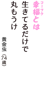 「幸福（コーフク）とは　生きてるだけで　丸もうけ」（黄金虫　74歳）