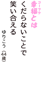 「幸福（コーフク）とは　くだらないことで　笑い合える」（ゆりこう　44歳）