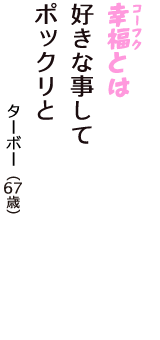 「幸福（コーフク）とは　好きな事して　ポックリと」（ターボー　67歳）