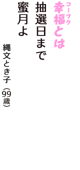 「幸福（コーフク）とは　抽選日まで　蜜月よ」（縄文とき子　99歳）
