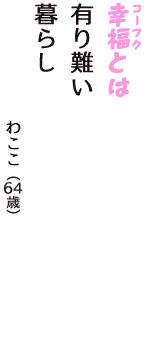 「幸福（コーフク）とは　有り難い　暮らし」（わここ　64歳）