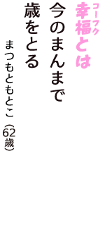 「幸福（コーフク）とは　今のまんまで　歳をとる」（まつもともとこ　62歳）