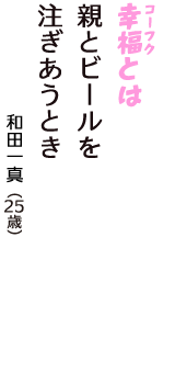 「幸福（コーフク）とは　親とビールを　注ぎあうとき」（和田一真　25歳）