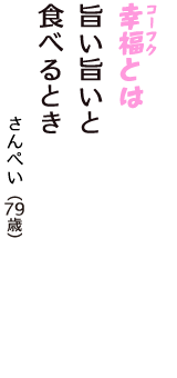 「幸福（コーフク）とは　旨い旨いと　　食べるとき」（さんぺい　79歳）