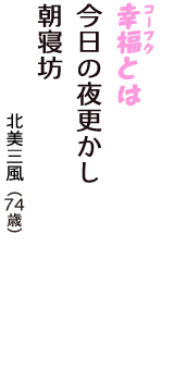 「幸福（コーフク）とは　今日の夜更かし　朝寝坊」（北美三風　74歳）