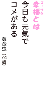「幸福（コーフク）とは　今日も元気で　コメがある」（黄金虫　74歳）