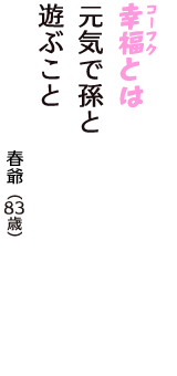 「幸福（コーフク）とは　元気で孫と　遊ぶこと」（春爺　83歳）