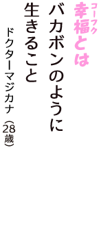 「幸福（コーフク）とは　バカボンのように　生きること」（ドクターマジカナ　28歳）