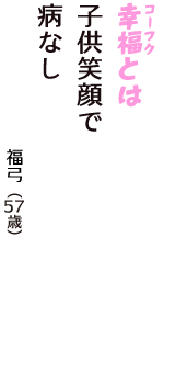 「幸福（コーフク）とは　子供笑顔で　病なし」（福弓　57歳）