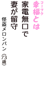 「幸福（コーフク）とは　家電無口で　妻が留守」（怪盗メロンパン　73歳）