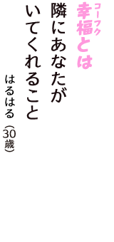 「幸福（コーフク）とは　隣にあなたが　いてくれること」（はるはる　30歳）