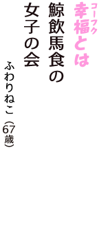 「幸福（コーフク）とは　鯨飲馬食の　女子の会」（ふわりねこ　67歳）