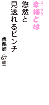 「幸福（コーフク）とは　悠然と　見送れるピンチ」（傀儡師　67歳）