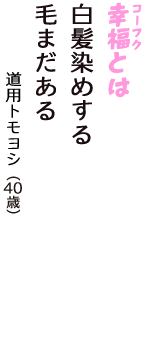 「幸福（コーフク）とは　白髪染めする　毛まだある」（道用トモヨシ　40歳）