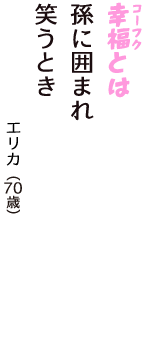 「幸福（コーフク）とは　孫に囲まれ　笑うとき」（エリカ　70歳）