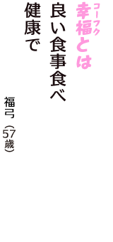 「幸福（コーフク）とは　良い食事食べ　健康で」（福弓　57歳）