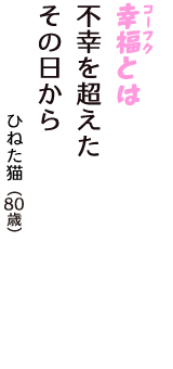 「幸福（コーフク）とは　不幸を超えた　その日から」（ひねた猫　80歳）