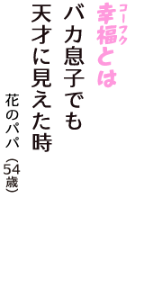 「幸福（コーフク）とは　バカ息子でも　天才に見えた時」（花のパパ　54歳）