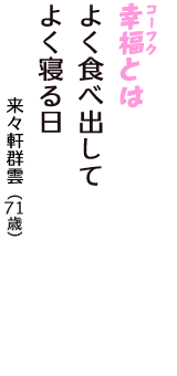「幸福（コーフク）とは　よく食べ出して　よく寝る日」（来々軒群雲　71歳）