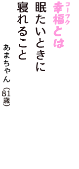 「幸福（コーフク）とは　眠たいときに　寝れること」（あまちゃん　81歳）